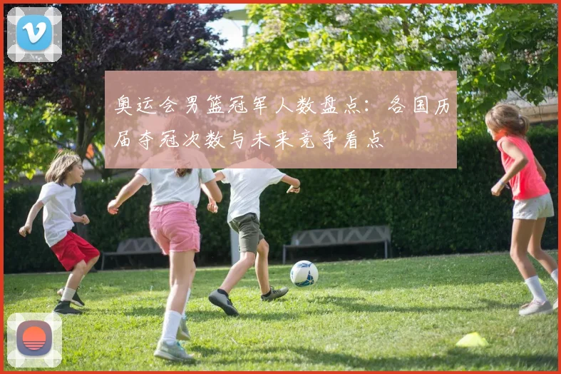 奥运会男篮冠军人数盘点：各国历届夺冠次数与未来竞争看点