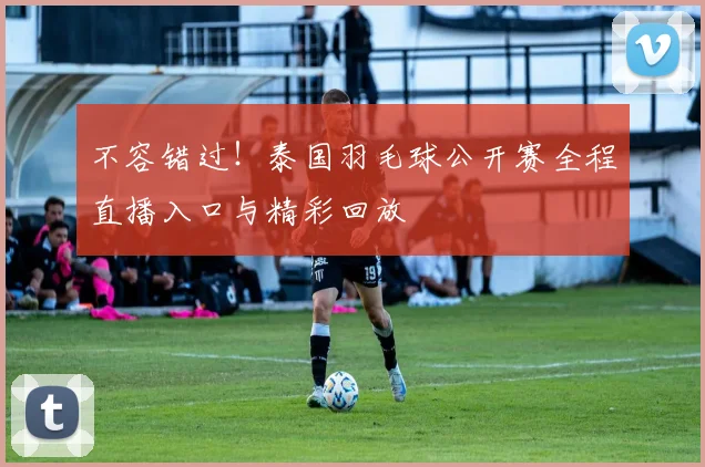 不容错过！泰国羽毛球公开赛全程直播入口与精彩回放