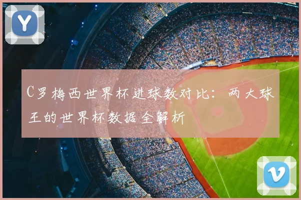 C罗梅西世界杯进球数对比：两大球王的世界杯数据全解析