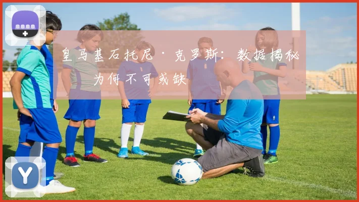 皇马基石托尼·克罗斯：数据揭秘他为何不可或缺