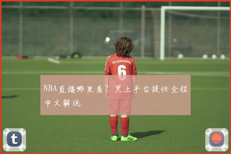 NBA直播哪里看?黑土平台提供全程中文解说