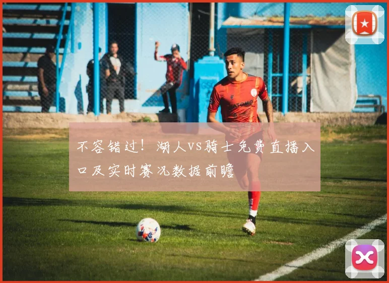 不容错过！湖人vs骑士免费直播入口及实时赛况数据前瞻