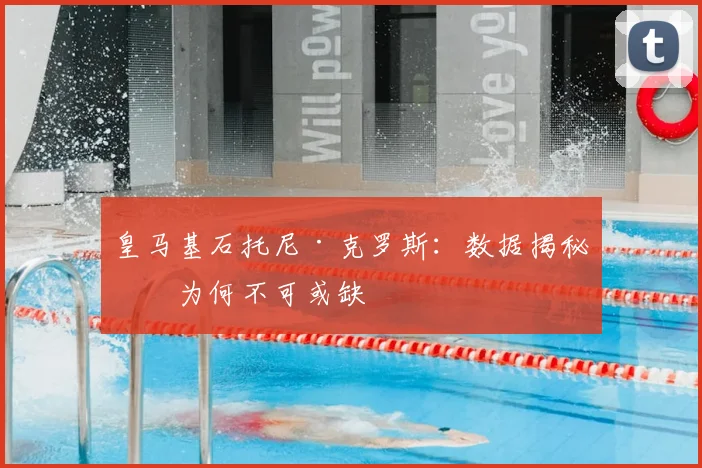 皇马基石托尼·克罗斯：数据揭秘他为何不可或缺