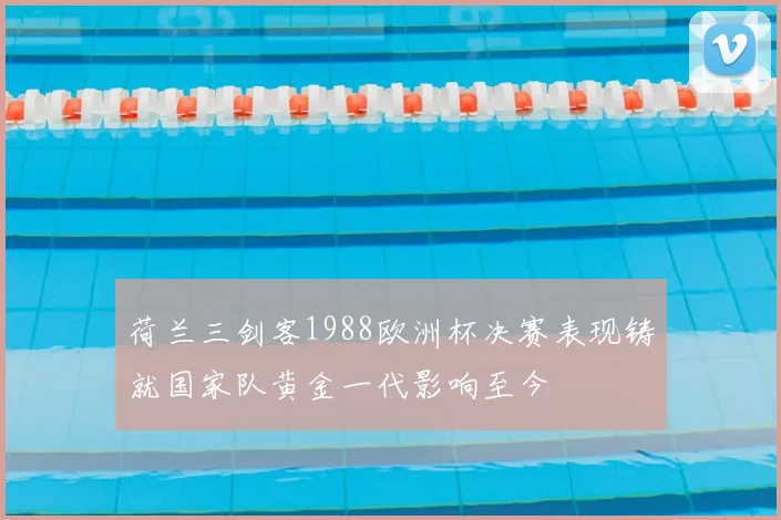 荷兰三剑客1988欧洲杯决赛表现铸就国家队黄金一代影响至今