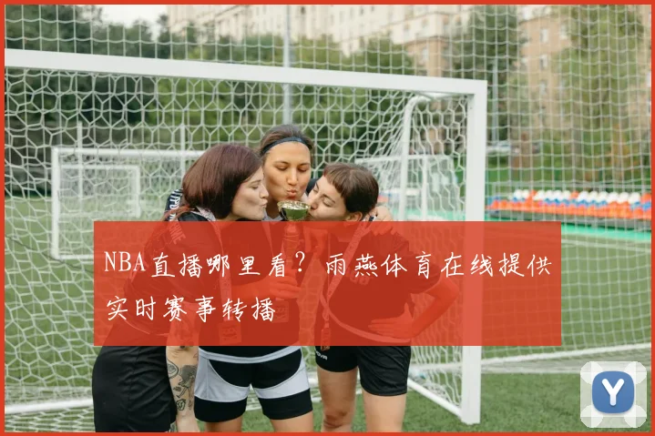 NBA直播哪里看？雨燕体育在线提供实时赛事转播
