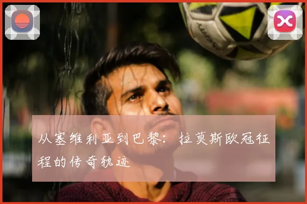 从塞维利亚到巴黎：拉莫斯欧冠征程的传奇轨迹