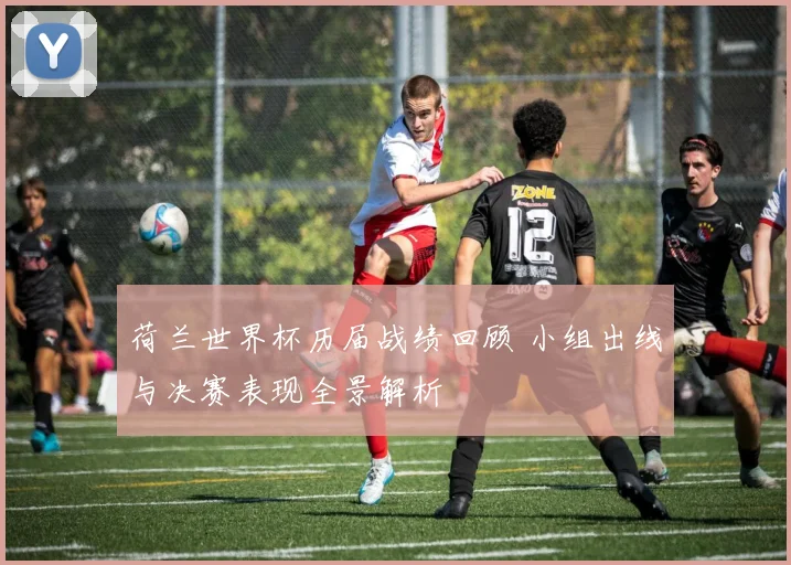 荷兰世界杯历届战绩回顾 小组出线与决赛表现全景解析