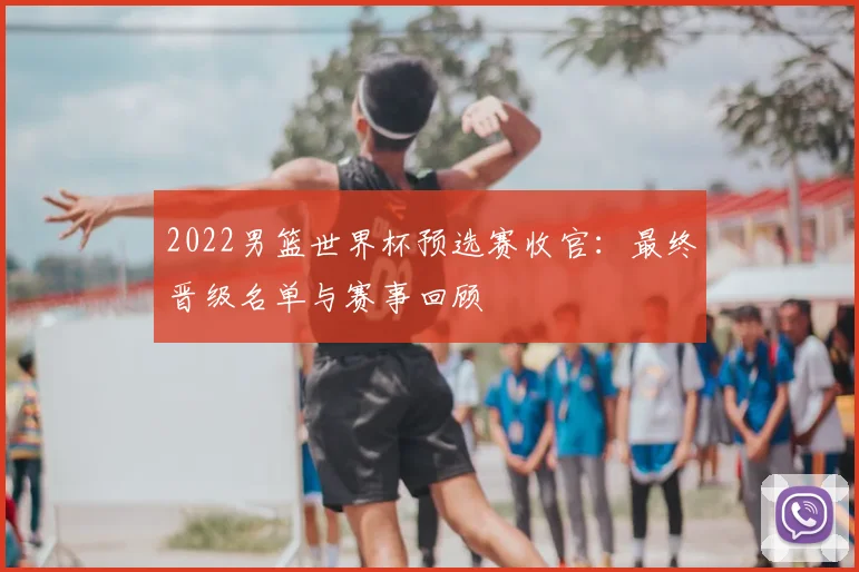 2022男篮世界杯预选赛收官：最终晋级名单与赛事回顾