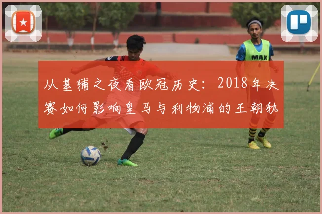 从基辅之夜看欧冠历史：2018年决赛如何影响皇马与利物浦的王朝轨迹？