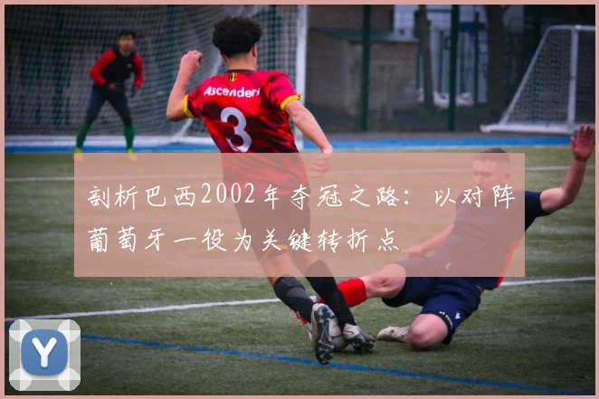 剖析巴西2002年夺冠之路：以对阵葡萄牙一役为关键转折点