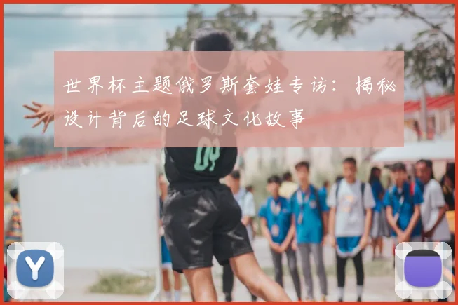 世界杯主题俄罗斯套娃专访:揭秘设计背后的足球文化故事