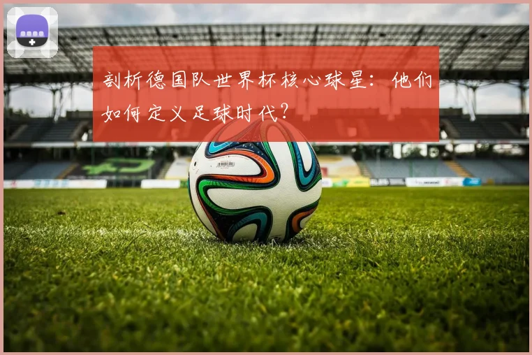 剖析德国队世界杯核心球星：他们如何定义足球时代？
