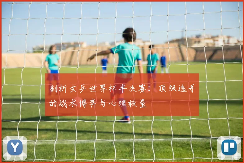 剖析女乒世界杯半决赛：顶级选手的战术博弈与心理较量