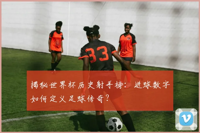 揭秘世界杯历史射手榜：进球数字如何定义足球传奇？