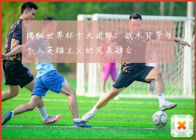 揭秘世界杯十大进球：战术背景与个人英雄主义的完美融合