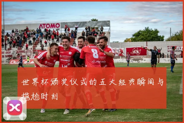 世界杯颁奖仪式的五大经典瞬间与尴尬时刻