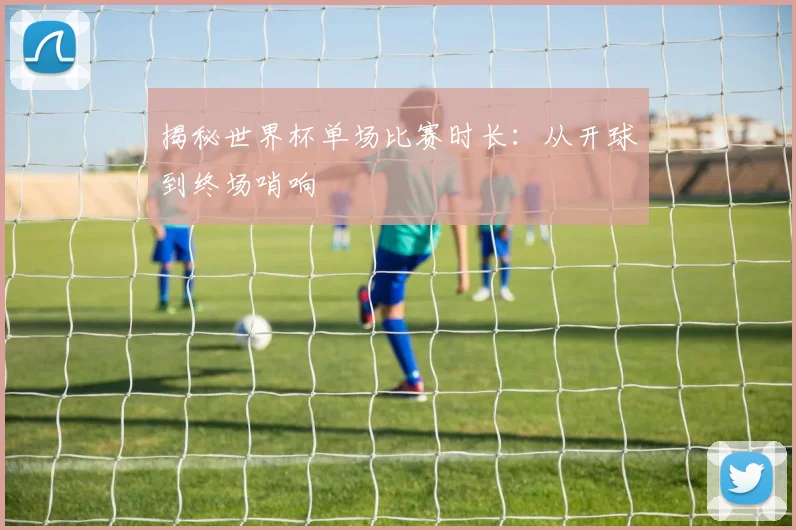 揭秘世界杯单场比赛时长：从开球到终场哨响