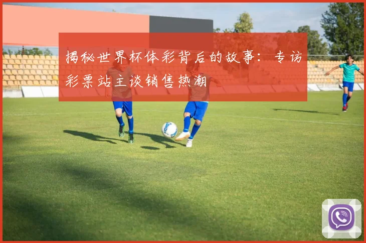 揭秘世界杯体彩背后的故事：专访彩票站主谈销售热潮