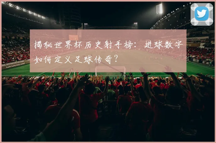 揭秘世界杯历史射手榜：进球数字如何定义足球传奇？