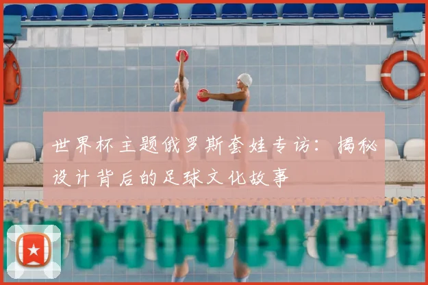 世界杯主题俄罗斯套娃专访:揭秘设计背后的足球文化故事